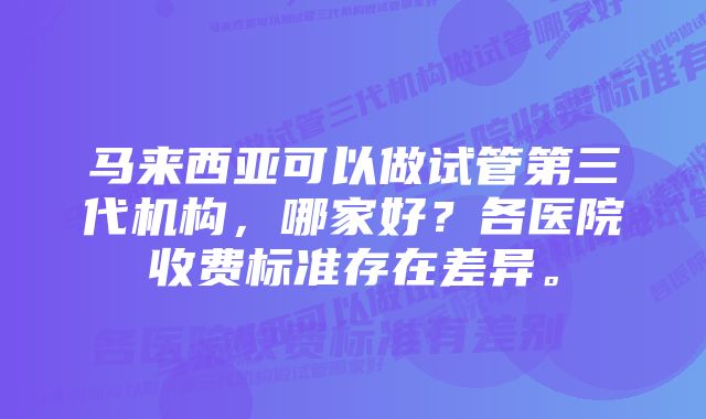 马来西亚可以做试管第三代机构,哪家好?各医院收费标准存在差异。