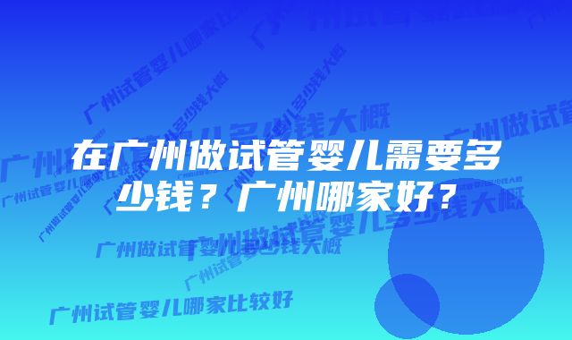 在广州做试管婴儿需要多少钱?广州哪家好?