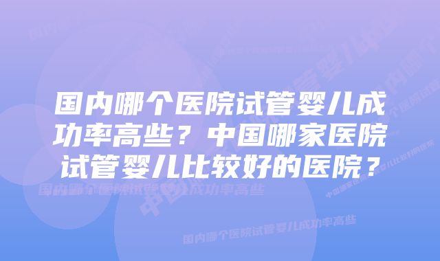 国内哪个医院试管婴儿成功率高些？中国哪家医院试管婴儿比较好的医院？