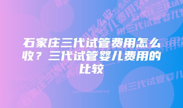 石家庄三代试管费用怎么收?三代试管婴儿费用的比较