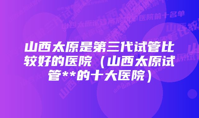 山西太原是第三代试管比较好的医院(山西太原试管**的十大医院)