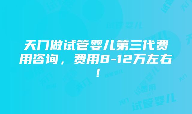天门做试管婴儿第三代费用咨询,费用8-12万左右!