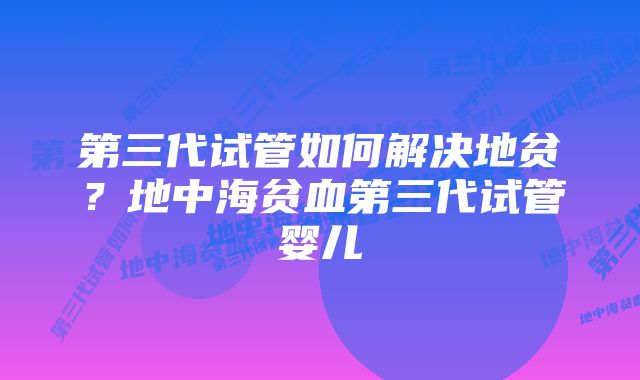 第三代试管如何解决地贫?地中海贫血第三代试管婴儿