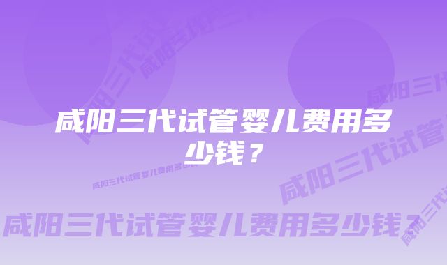 咸阳三代试管婴儿费用多少钱?