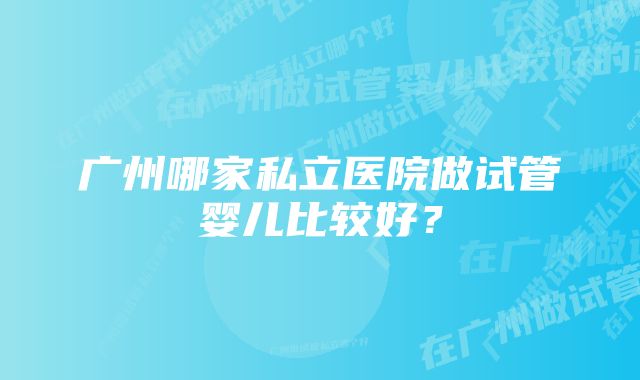 广州哪家私立医院做试管婴儿比较好?