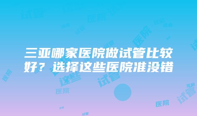 三亚哪家医院做试管比较好?选择这些医院准没错