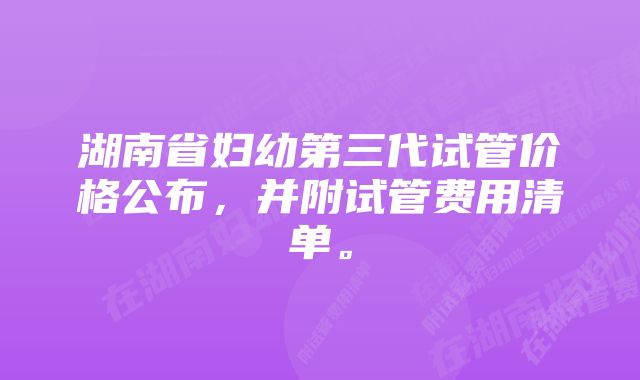 湖南省妇幼第三代试管价格公布,并附试管费用清单。