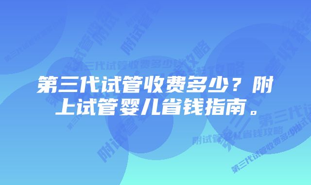 第三代试管收费多少?附上试管婴儿省钱指南。