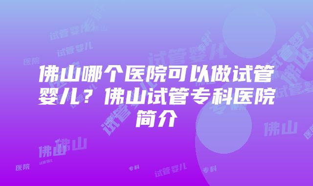 佛山哪个医院可以做试管婴儿?佛山试管专科医院简介