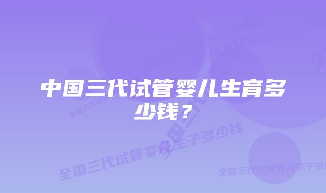 中国三代试管婴儿生育多少钱?