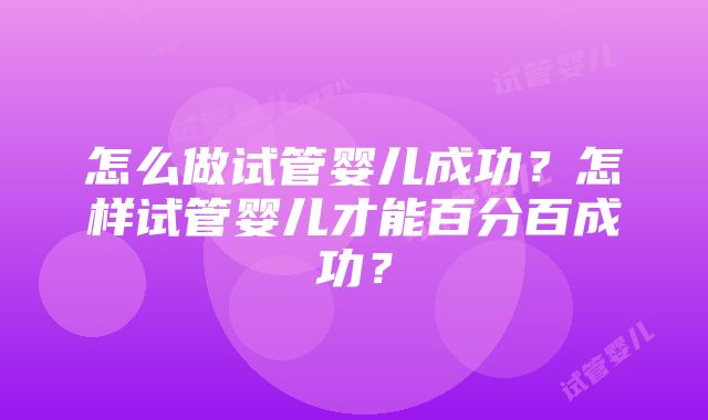 怎么做试管婴儿成功?怎样试管婴儿才能百分百成功?