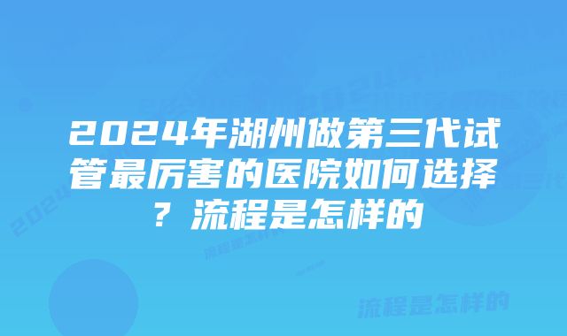 2024年湖州做第三代试管最厉害的医院如何选择?流程是怎样的