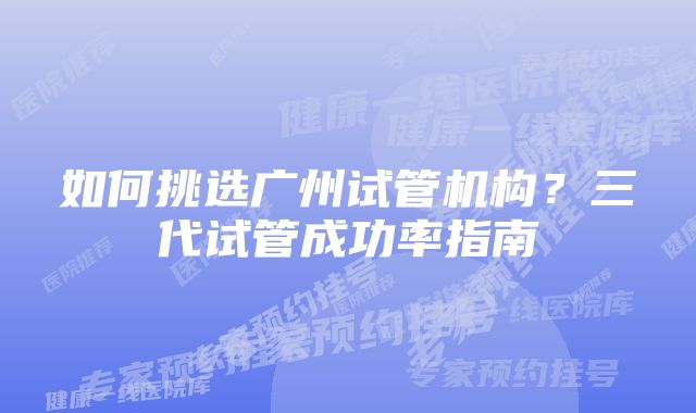 如何挑选广州试管机构?三代试管成功率指南