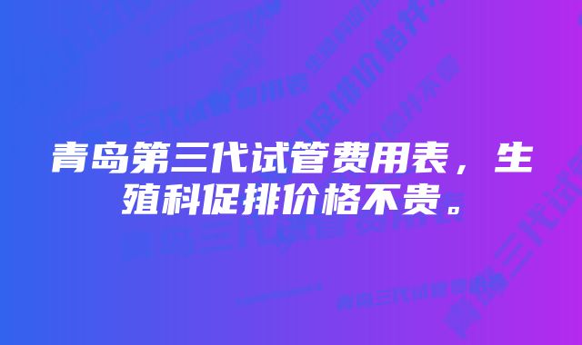 青岛第三代试管费用表,生殖科促排价格不贵。