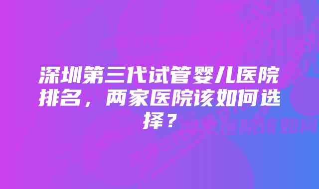 深圳第三代试管婴儿医院排名,两家医院该如何选择?