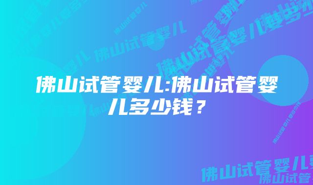 佛山试管婴儿:佛山试管婴儿多少钱?