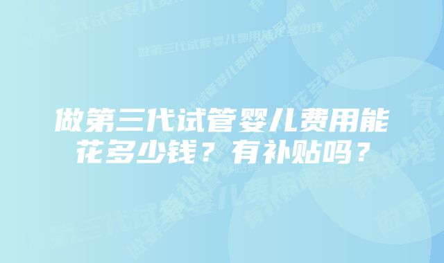 做第三代试管婴儿费用能花多少钱?有补贴吗?
