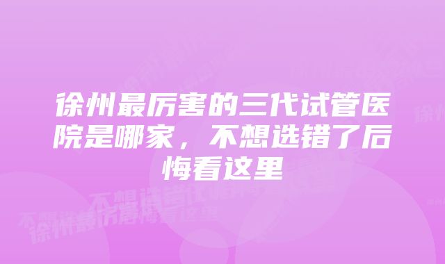 徐州最厉害的三代试管医院是哪家,不想选错了后悔看这里