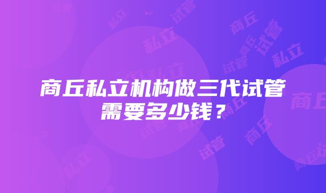 商丘私立机构做三代试管需要多少钱?
