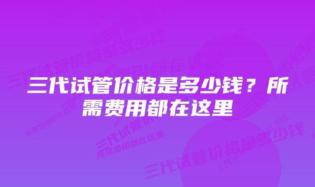 三代试管价格是多少钱?所需费用都在这里