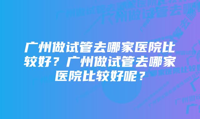 广州做试管去哪家医院比较好?广州做试管去哪家医院比较好呢?