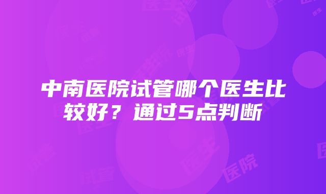 中南医院试管哪个医生比较好?通过5点判断