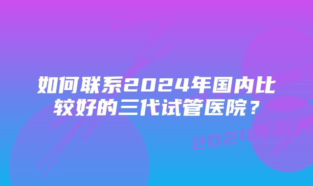 如何联系2024年国内比较好的三代试管医院?