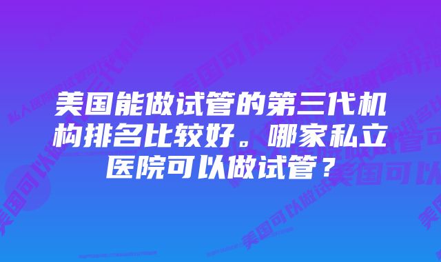 美国能做试管的第三代机构排名比较好。哪家私立医院可以做试管?