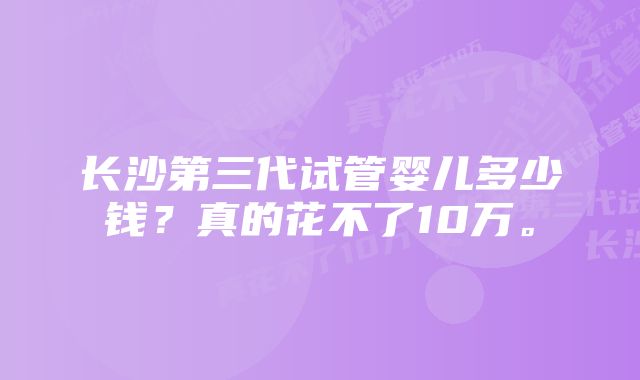 长沙第三代试管婴儿多少钱?真的花不了10万。