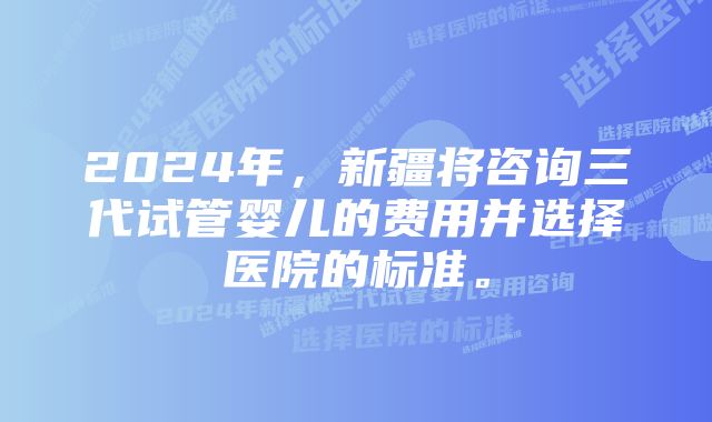 2024年，新疆将咨询三代试管婴儿的费用并选择医院的标准。