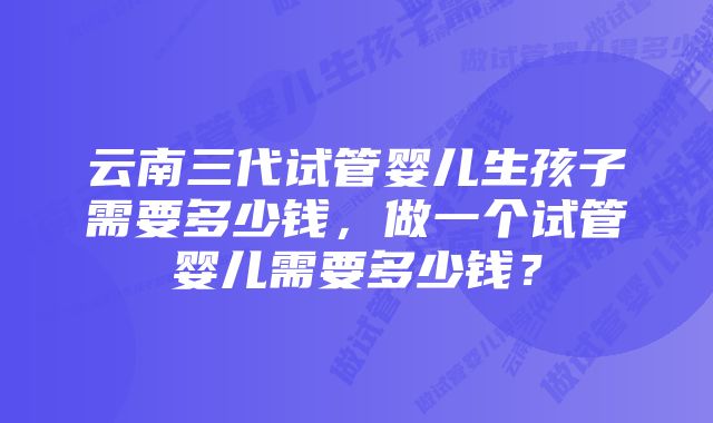 云南三代试管婴儿生孩子需要多少钱,做一个试管婴儿需要多少钱?