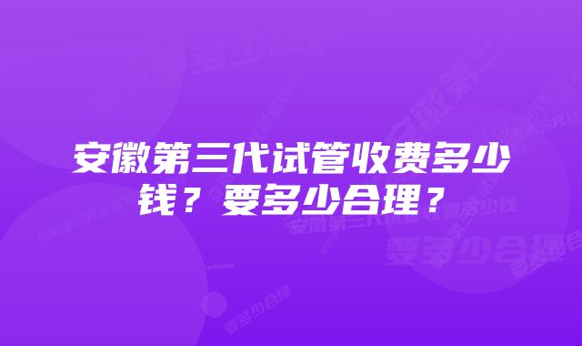 安徽第三代试管收费多少钱?要多少合理?
