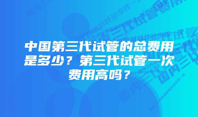 中国第三代试管的总费用是多少?第三代试管一次费用高吗?