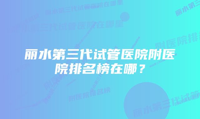 丽水第三代试管医院附医院排名榜在哪?
