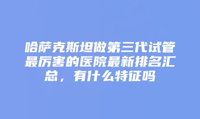 哈萨克斯坦做第三代试管最厉害的医院最新排名汇总,有什么特征吗
