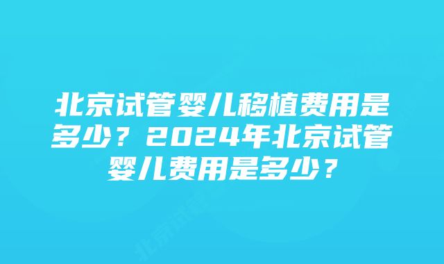 北京试管婴儿移植费用是多少？2024年北京试管婴儿费用是多少？
