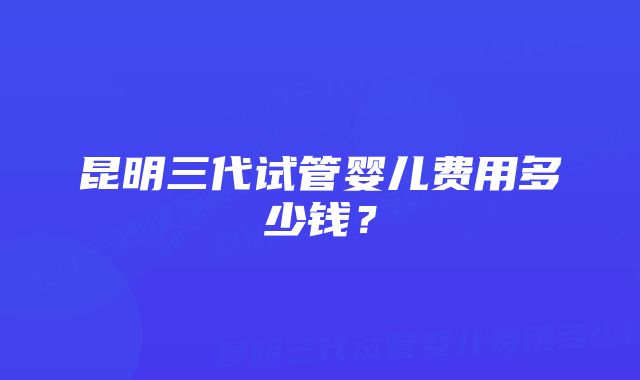 昆明三代试管婴儿费用多少钱?