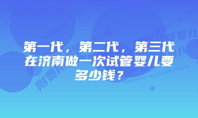 第一代,第二代,第三代在济南做一次试管婴儿要多少钱?