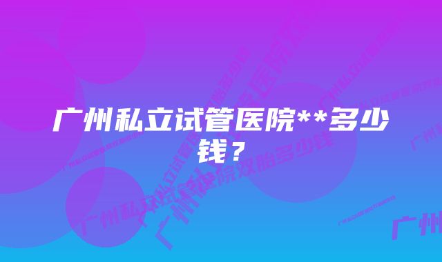 广州私立试管医院**多少钱?