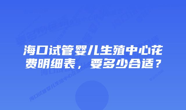海口试管婴儿生殖中心花费明细表,要多少合适?