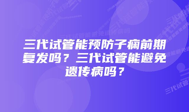 三代试管能预防子痫前期复发吗?三代试管能避免遗传病吗?