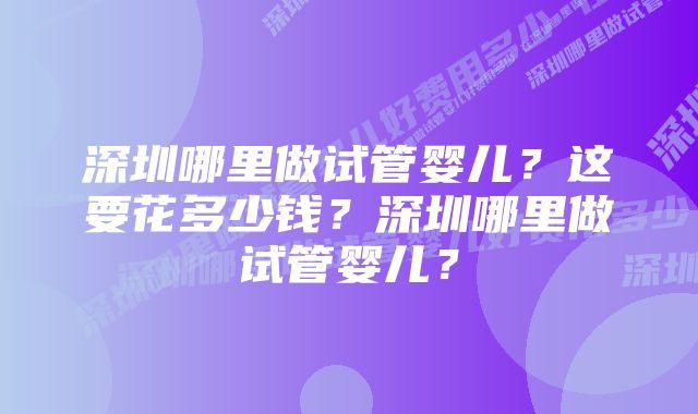深圳哪里做试管婴儿?这要花多少钱?深圳哪里做试管婴儿?