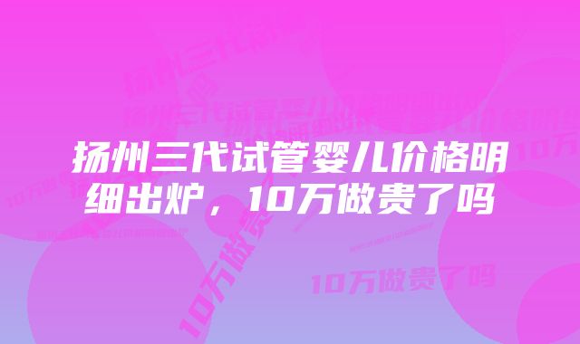 扬州三代试管婴儿价格明细出炉,10万做贵了吗