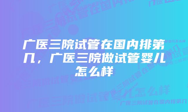 广医三院试管在国内排第几，广医三院做试管婴儿怎么样