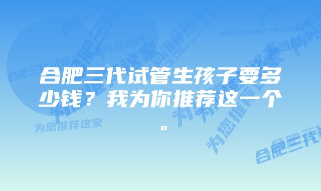 合肥三代试管生孩子要多少钱?我为你推荐这一个。