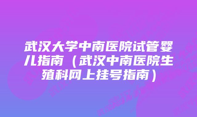 武汉大学中南医院试管婴儿指南(武汉中南医院生殖科网上挂号指南)