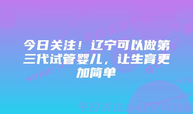 今日关注!辽宁可以做第三代试管婴儿,让生育更加简单