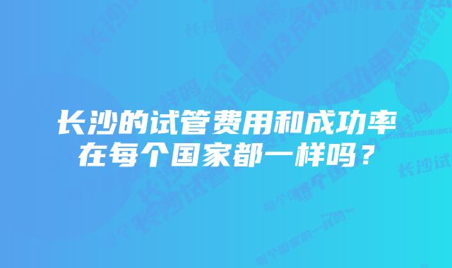 长沙的试管费用和成功率在每个国家都一样吗?