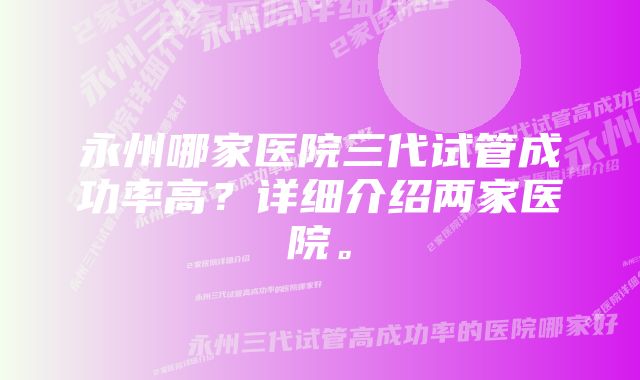 永州哪家医院三代试管成功率高?详细介绍两家医院。