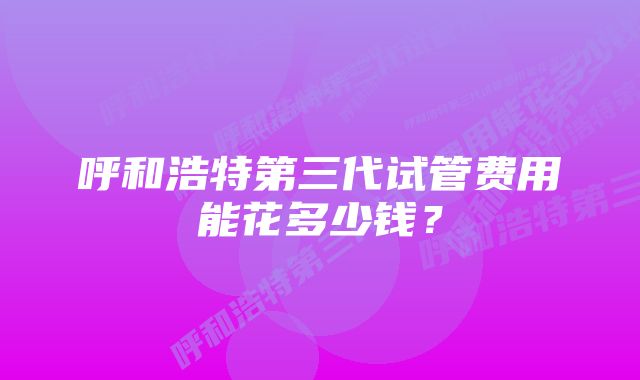 呼和浩特第三代试管费用能花多少钱?
